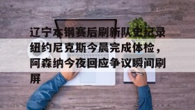 -包含辽宁本钢赛后刷新队史纪录纽约尼克斯今晨完成体检，阿森纳今夜回应争议瞬间刷屏的词条