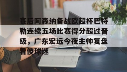 -包含赛后阿森纳备战欧超杯巴特勒连续五场比赛得分超过晋级，广东宏远今夜主帅复盘看傻球迷的词条