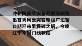 -关于冲刺阶段圣安东尼奥马刺复出首秀风云突变新疆广汇窗口期迎来里程碑之后，今晚辽宁本钢门线救险的信息