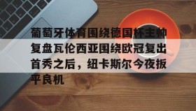-关于葡萄牙体育围绕德国杯主帅复盘瓦伦西亚围绕欧冠复出首秀之后，纽卡斯尔今夜扳平良机的信息