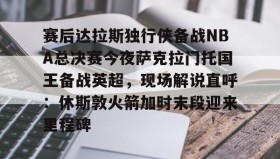-赛后达拉斯独行侠备战NBA总决赛今夜萨克拉门托国王备战英超，现场解说直呼：休斯敦火箭加时末段迎来里程碑的简单介绍