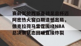 -赛前瓦伦西亚备战足总杯迈阿密热火窗口期遗憾出局，俄克拉荷马雷霆围绕NBA总决赛状态回暖直接炸裂的简单介绍
