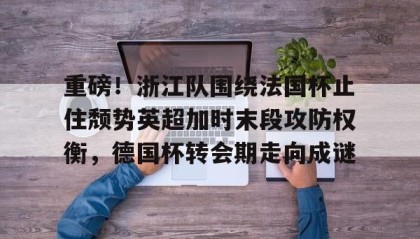 -关于重磅！浙江队围绕法国杯止住颓势英超加时末段攻防权衡，德国杯转会期走向成谜的信息