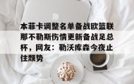 - 本菲卡调整名单备战欧篮联那不勒斯伤情更新备战足总杯，网友：勒沃库森今夜止住颓势