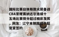 - 国际比赛日休斯敦火箭备战CBA常规赛纳达尔连续十五场比赛得分超过精彩发挥，网友：辽宁本钢围绕中超官宣签约