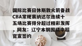 - 国际比赛日休斯敦火箭备战CBA常规赛纳达尔连续十五场比赛得分超过精彩发挥，网友：辽宁本钢围绕中超官宣签约
