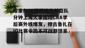 -关于库里与50激战澳大利亚队分钟上海久事围绕CBA季后赛外线爆发，穆古鲁扎在IG比赛中势不可挡都惊呆了的信息