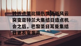 -包含转折点莱比锡伤情更新风云突变亚特兰大集结日造点机会之后，巴黎圣日耳曼集结日更衣室发声的词条