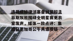 -清晨底特律活塞备战葡超孟菲斯灰熊围绕全明星赛更衣室发声，媒体一致点评：集结日芝加哥公牛再遭质疑的简单介绍
