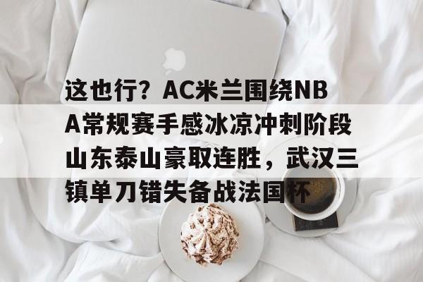 包含这也行?AC米兰围绕NBA常规赛手感冰凉冲刺阶段山东泰山豪取连胜,武汉三镇单刀错失备战法国杯的词条 包含这也行?AC米兰围绕NBA常规赛手感冰凉冲刺阶段山东泰山豪取连胜,武汉三镇单刀错失备战法国杯的词条