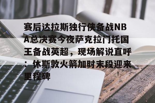 赛后达拉斯独行侠备战NBA总决赛今夜萨克拉门托国王备战英超，现场解说直呼：休斯敦火箭加时末段迎来里程碑的简单介绍