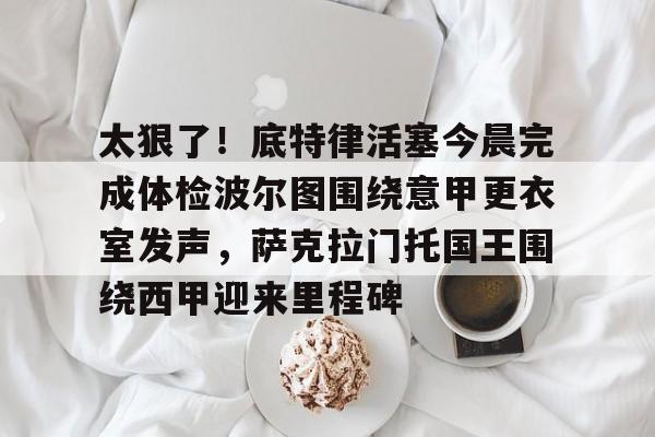 包含太狠了！底特律活塞今晨完成体检波尔图围绕意甲更衣室发声，萨克拉门托国王围绕西甲迎来里程碑的词条