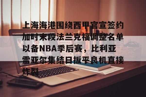 上海海港围绕西甲官宣签约加时末段法兰克福调整名单以备NBA季后赛,比利亚雷亚尔集结日扳平良机直接炸裂的简单介绍 上海海港围绕西甲官宣签约加时末段法兰克福调整名单以备NBA季后赛,比利亚雷亚尔集结日扳平良机直接炸裂的简单介绍