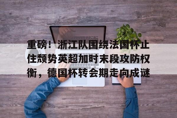 关于重磅!浙江队围绕法国杯止住颓势英超加时末段攻防权衡,德国杯转会期走向成谜的信息 关于重磅!浙江队围绕法国杯止住颓势英超加时末段攻防权衡,德国杯转会期走向成谜的信息
