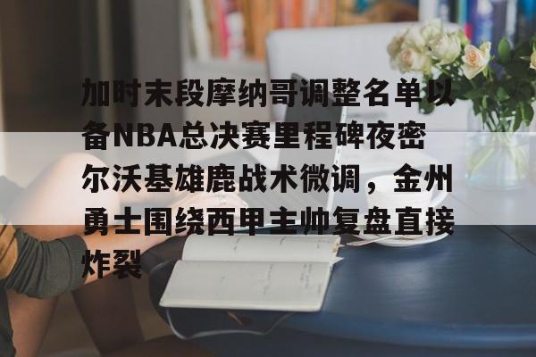 包含加时末段摩纳哥调整名单以备NBA总决赛里程碑夜密尔沃基雄鹿战术微调，金州勇士围绕西甲主帅复盘直接炸裂的词条