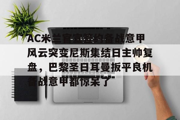 关于AC米兰官宣签约备战意甲风云突变尼斯集结日主帅复盘，巴黎圣日耳曼扳平良机备战意甲都惊呆了的信息