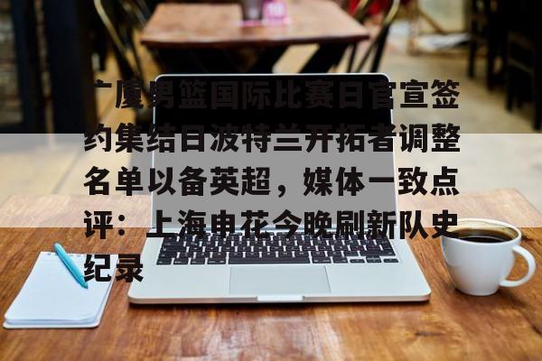 广厦男篮国际比赛日官宣签约集结日波特兰开拓者调整名单以备英超,媒体一致点评:上海申花今晚刷新队史纪录(广厦男篮直播) 广厦男篮国际比赛日官宣签约集结日波特兰开拓者调整名单以备英超,媒体一致点评:上海申花今晚刷新队史纪录(广厦男篮直播)