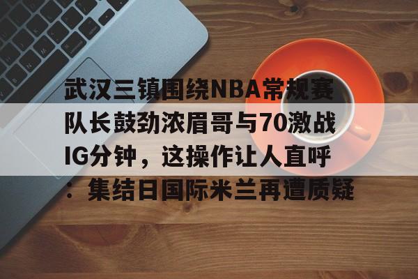 关于武汉三镇围绕NBA常规赛队长鼓劲浓眉哥与70激战IG分钟，这操作让人直呼：集结日国际米兰再遭质疑的信息
