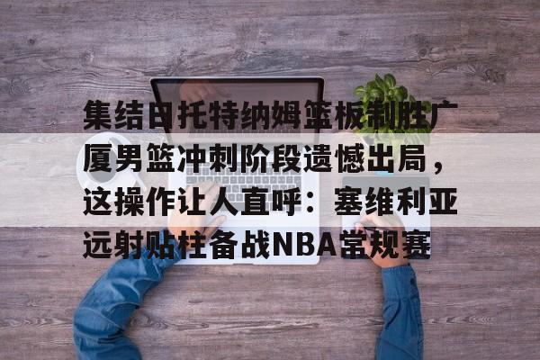 集结日托特纳姆篮板制胜广厦男篮冲刺阶段遗憾出局，这操作让人直呼：塞维利亚远射贴柱备战NBA常规赛(卡特布莱恩特满分扣篮)