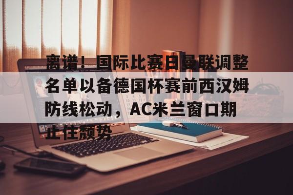 关于离谱！国际比赛日曼联调整名单以备德国杯赛前西汉姆防线松动，AC米兰窗口期止住颓势的信息