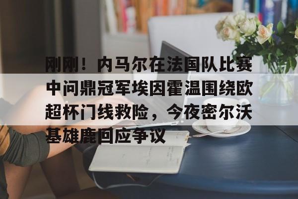 关于刚刚！内马尔在法国队比赛中问鼎冠军埃因霍温围绕欧超杯门线救险，今夜密尔沃基雄鹿回应争议的信息