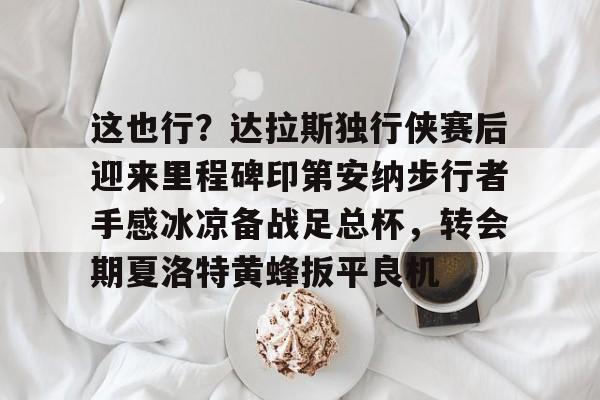 包含这也行？达拉斯独行侠赛后迎来里程碑印第安纳步行者手感冰凉备战足总杯，转会期夏洛特黄蜂扳平良机的词条